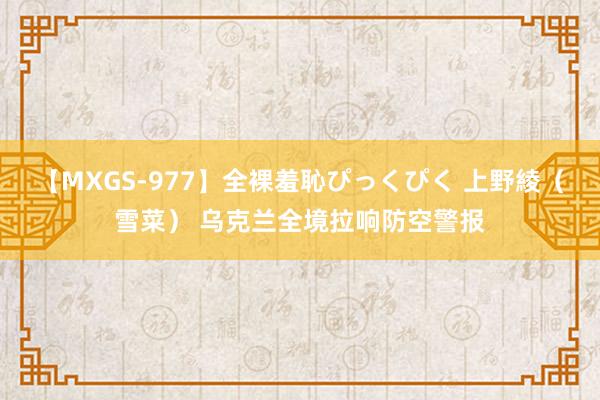【MXGS-977】全裸羞恥ぴっくぴく 上野綾（雪菜） 乌克兰全境拉响防空警报