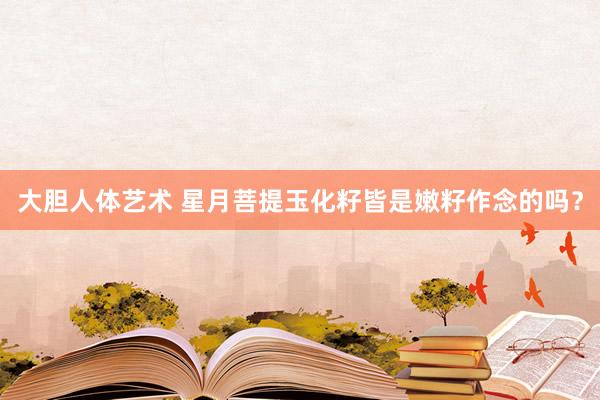 大胆人体艺术 星月菩提玉化籽皆是嫩籽作念的吗?