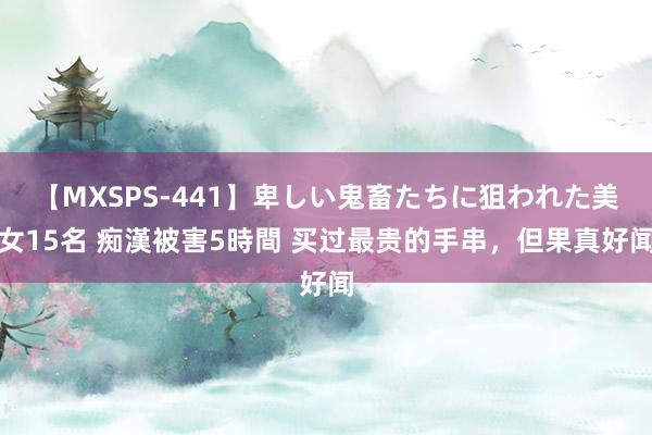 【MXSPS-441】卑しい鬼畜たちに狙われた美女15名 痴漢被害5時間 买过最贵的手串,但果真好闻