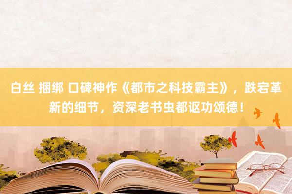 白丝 捆绑 口碑神作《都市之科技霸主》，跌宕革新的细节，资深老书虫都讴功颂德！