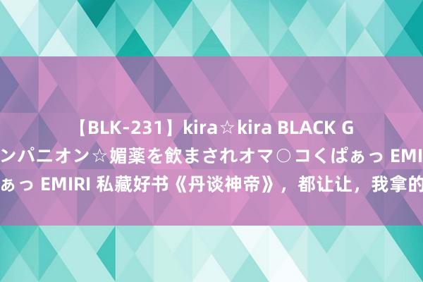 【BLK-231】kira☆kira BLACK GAL 黒ギャル中出し温泉コンパニオン☆媚薬を飲まされオマ○コくぱぁっ EMIRI 私藏好书《丹谈神帝》，都让让，我拿的才是主角脚本