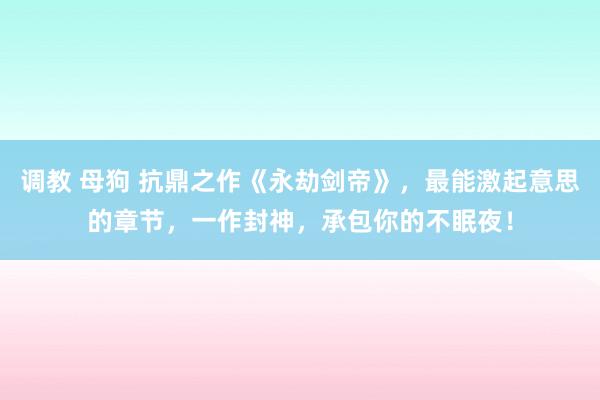 调教 母狗 抗鼎之作《永劫剑帝》，最能激起意思的章节，一作封神，承包你的不眠夜！
