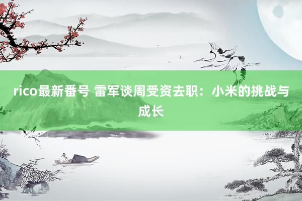 rico最新番号 雷军谈周受资去职：小米的挑战与成长