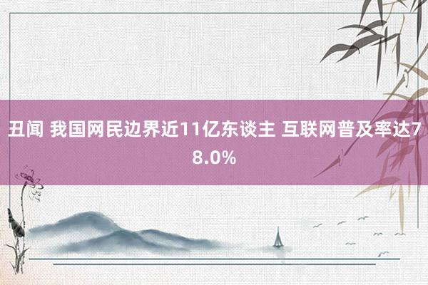 丑闻 我国网民边界近11亿东谈主 互联网普及率达78.0%