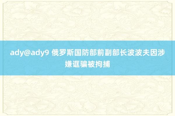 ady@ady9 俄罗斯国防部前副部长波波夫因涉嫌诓骗被拘捕