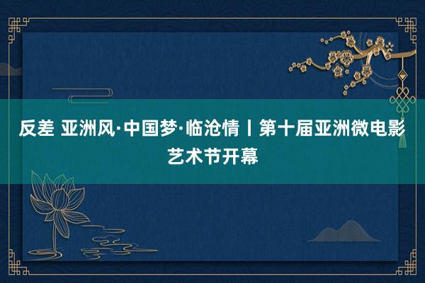 反差 亚洲风·中国梦·临沧情丨第十届亚洲微电影艺术节开幕