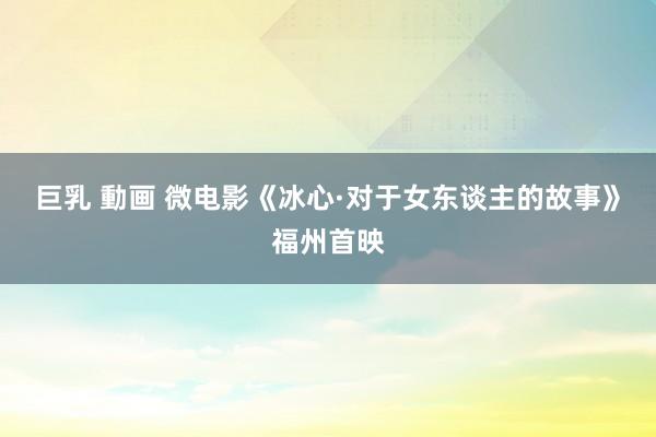 巨乳 動画 微电影《冰心·对于女东谈主的故事》福州首映
