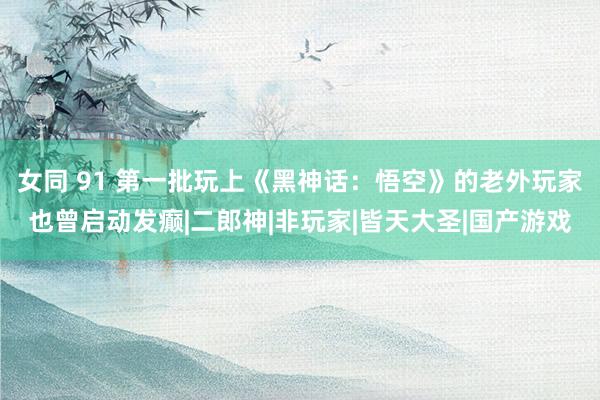 女同 91 第一批玩上《黑神话：悟空》的老外玩家也曾启动发癫|二郎神|非玩家|皆天大圣|国产游戏
