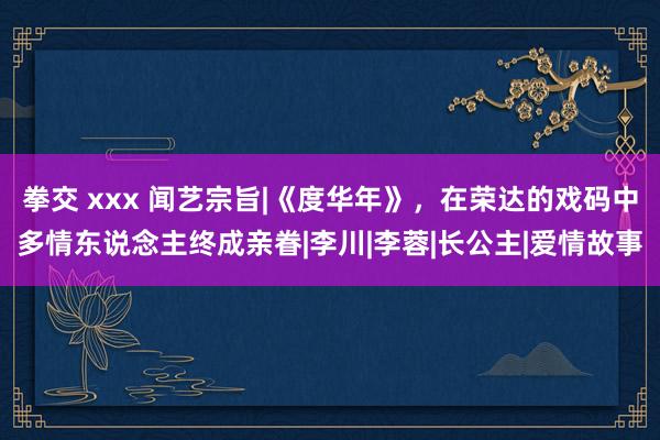 拳交 xxx 闻艺宗旨|《度华年》，在荣达的戏码中多情东说念主终成亲眷|李川|李蓉|长公主|爱情故事