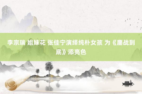 李宗瑞 姐妹花 张佳宁演绎纯朴女孩 为《鏖战到底》添亮色