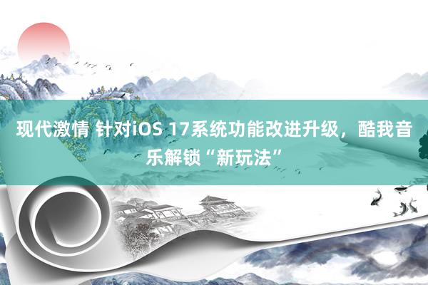 现代激情 针对iOS 17系统功能改进升级，酷我音乐解锁“新玩法”