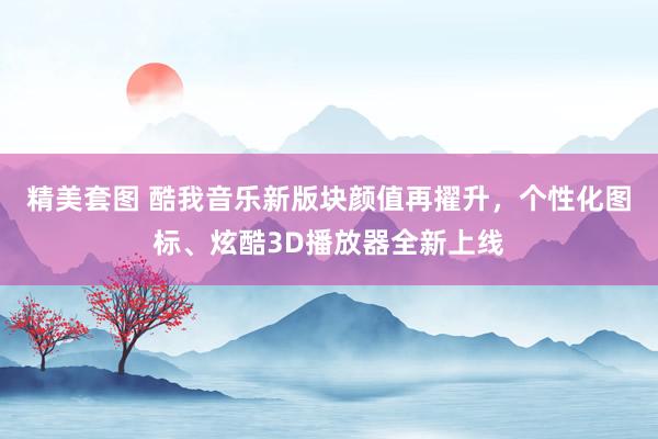 精美套图 酷我音乐新版块颜值再擢升，个性化图标、炫酷3D播放器全新上线