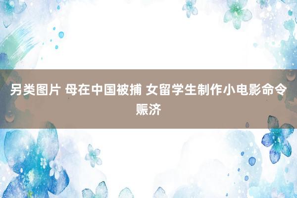 另类图片 母在中国被捕 女留学生制作小电影命令赈济