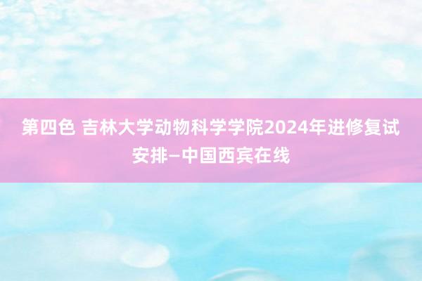 第四色 吉林大学动物科学学院2024年进修复试安排—中国西宾在线