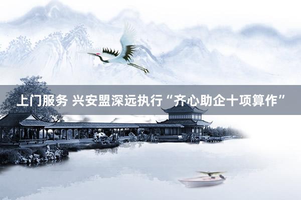 上门服务 兴安盟深远执行“齐心助企十项算作”