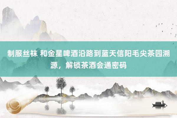 制服丝袜 和金星啤酒沿路到蓝天信阳毛尖茶园溯源，解锁茶酒会通密码