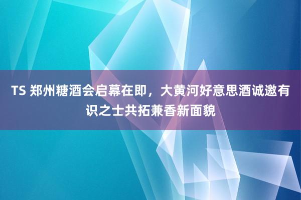 TS 郑州糖酒会启幕在即，大黄河好意思酒诚邀有识之士共拓兼香新面貌