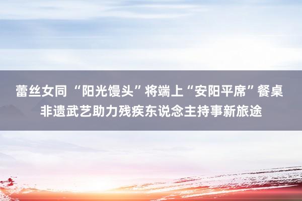 蕾丝女同 “阳光馒头”将端上“安阳平席”餐桌 非遗武艺助力残疾东说念主持事新旅途