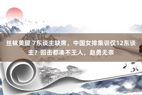 丝袜美腿 7东谈主缺席，中国女排集训仅12东谈主？回击都凑不王人，赵勇无奈