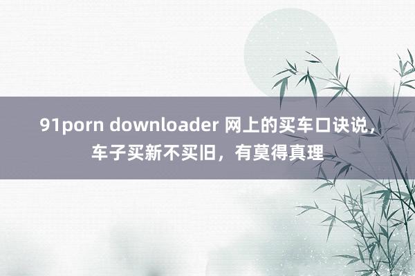 91porn downloader 网上的买车口诀说，车子买新不买旧，有莫得真理