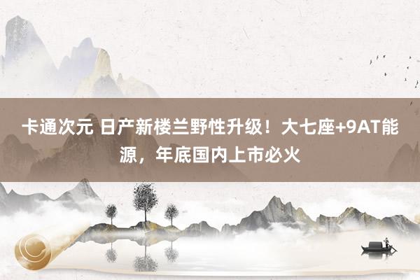 卡通次元 日产新楼兰野性升级！大七座+9AT能源，年底国内上市必火
