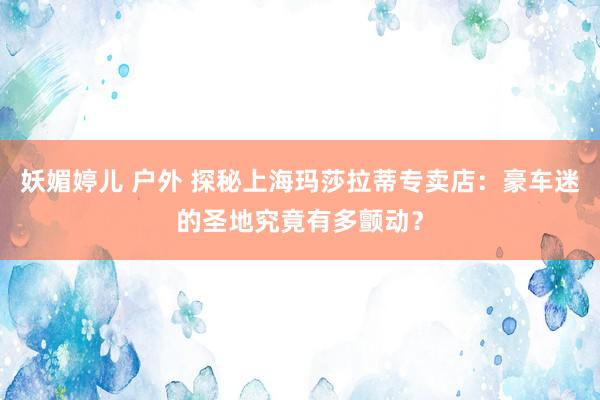 妖媚婷儿 户外 探秘上海玛莎拉蒂专卖店：豪车迷的圣地究竟有多颤动？