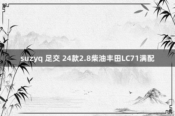 suzyq 足交 24款2.8柴油丰田LC71满配