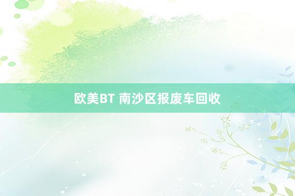 欧美BT 南沙区报废车回收
