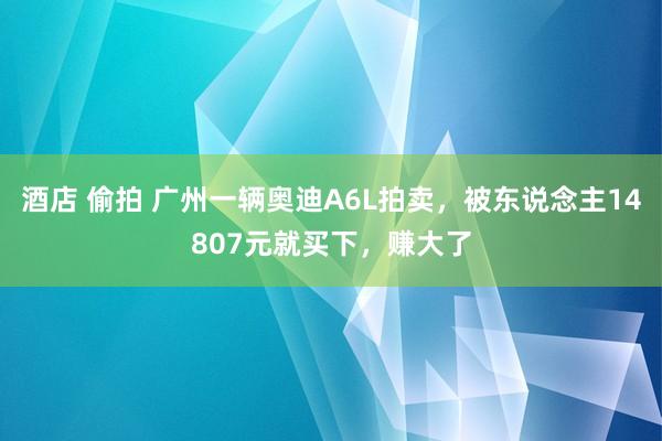 酒店 偷拍 广州一辆奥迪A6L拍卖，被东说念主14807元就买下，赚大了