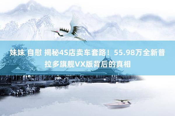 妹妹 自慰 揭秘4S店卖车套路！55.98万全新普拉多旗舰VX版背后的真相