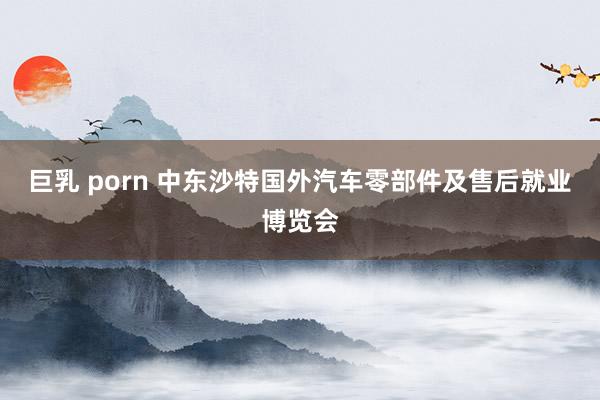 巨乳 porn 中东沙特国外汽车零部件及售后就业博览会