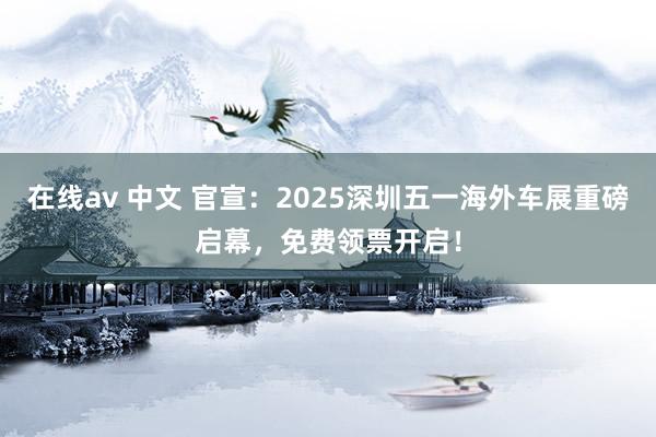 在线av 中文 官宣：2025深圳五一海外车展重磅启幕，免费领票开启！