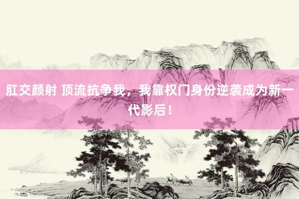 肛交颜射 顶流抗争我，我靠权门身份逆袭成为新一代影后！
