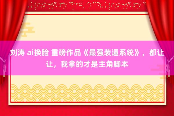 刘涛 ai换脸 重磅作品《最强装逼系统》，都让让，我拿的才是主角脚本