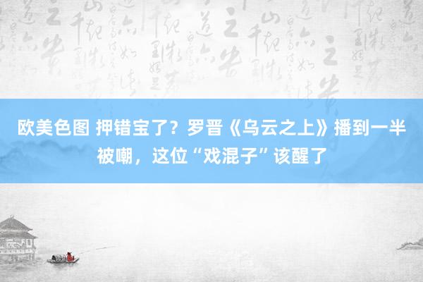 欧美色图 押错宝了？罗晋《乌云之上》播到一半被嘲，这位“戏混子”该醒了