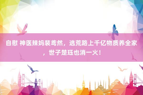 自慰 神医辣妈裴鸢然，逃荒路上千亿物质养全家，世子楚珏也消一火！