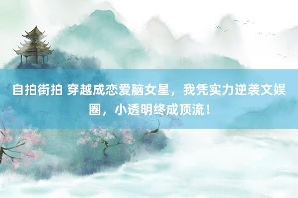 自拍街拍 穿越成恋爱脑女星，我凭实力逆袭文娱圈，小透明终成顶流！