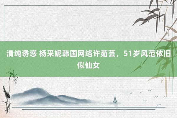 清纯诱惑 杨采妮韩国网络许茹芸，51岁风范依旧似仙女