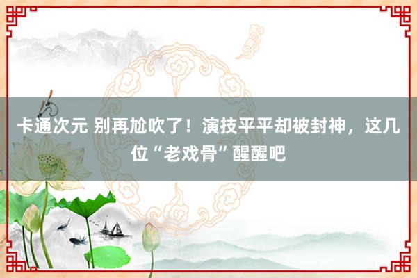 卡通次元 别再尬吹了！演技平平却被封神，这几位“老戏骨”醒醒吧