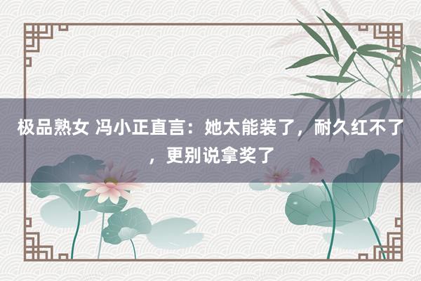 极品熟女 冯小正直言：她太能装了，耐久红不了，更别说拿奖了