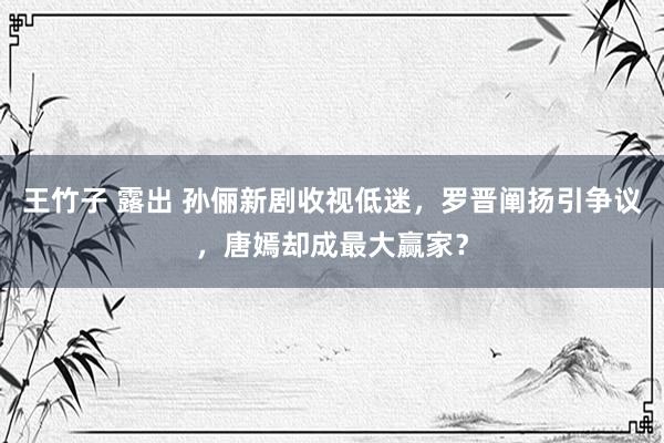 王竹子 露出 孙俪新剧收视低迷，罗晋阐扬引争议，唐嫣却成最大赢家？