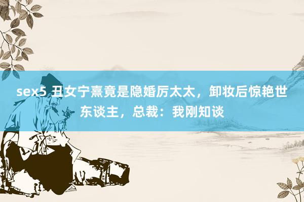 sex5 丑女宁熹竟是隐婚厉太太，卸妆后惊艳世东谈主，总裁：我刚知谈