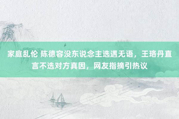 家庭乱伦 陈德容没东说念主选遇无语，王珞丹直言不选对方真因，网友指摘引热议
