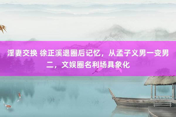 淫妻交换 徐正溪退圈后记忆，从孟子义男一变男二，文娱圈名利场具象化