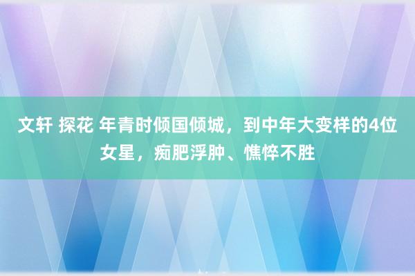 文轩 探花 年青时倾国倾城，到中年大变样的4位女星，痴肥浮肿、憔悴不胜