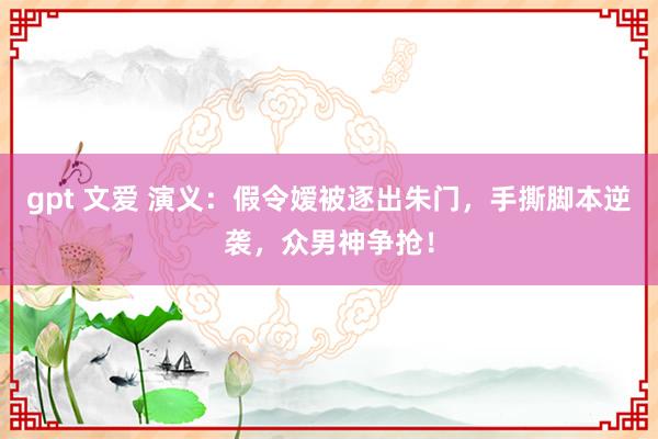 gpt 文爱 演义：假令嫒被逐出朱门，手撕脚本逆袭，众男神争抢！