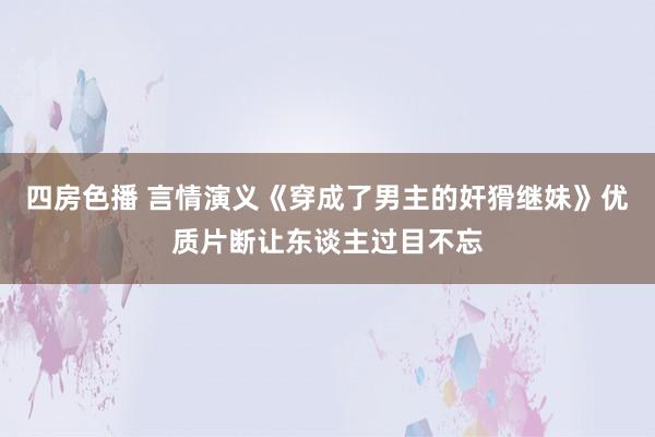 四房色播 言情演义《穿成了男主的奸猾继妹》优质片断让东谈主过目不忘