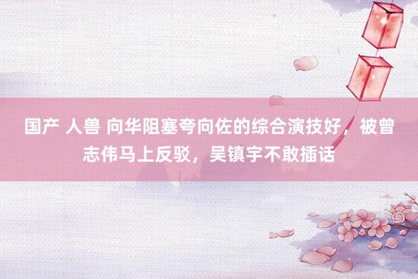 国产 人兽 向华阻塞夸向佐的综合演技好，被曾志伟马上反驳，吴镇宇不敢插话