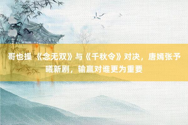 哥也操 《念无双》与《千秋令》对决，唐嫣张予曦新剧，输赢对谁更为重要