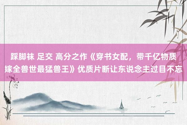 踩脚袜 足交 高分之作《穿书女配，带千亿物质嫁全兽世最猛兽王》优质片断让东说念主过目不忘